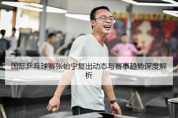 国际乒乓球赛张怡宁复出动态与赛事趋势深度解析